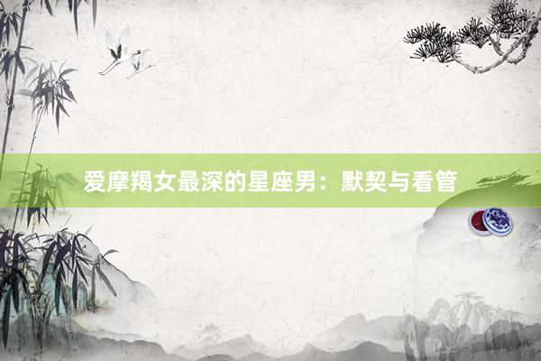 爱摩羯女最深的星座男：默契与看管